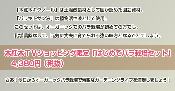 「木紅木キクノール」は土壌改良材として国が認めた園芸資材。
「バラキトサン液」は植物活性液として使用。
このセットは、オーガニックでのバラ栽培が初めての方でも、
化学農薬なしで、元気に丈夫に育てられる強い味方となることでしょう。
木紅木TVショッピング限定「はじめてバラ栽培セット」 4,380円(税抜)
さあ!今日からオーガニックバラ栽培で素敵なガーデニングライフを満喫しましょう!